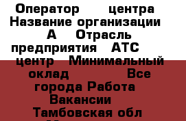 Оператор Call-центра › Название организации ­ А3 › Отрасль предприятия ­ АТС, call-центр › Минимальный оклад ­ 17 000 - Все города Работа » Вакансии   . Тамбовская обл.,Моршанск г.